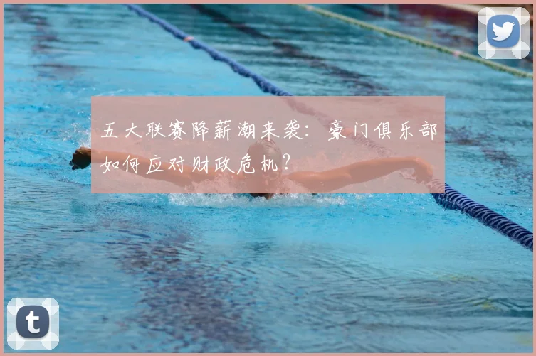 五大联赛降薪潮来袭:豪门俱乐部如何应对财政危机?