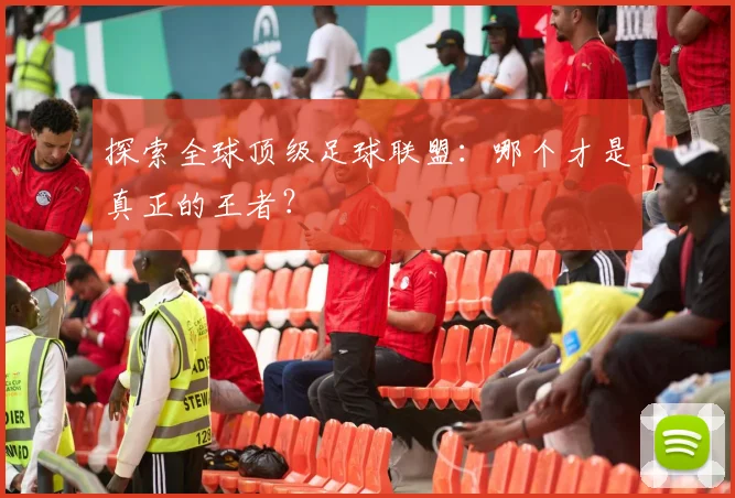 探索全球顶级足球联盟:哪个才是真正的王者?