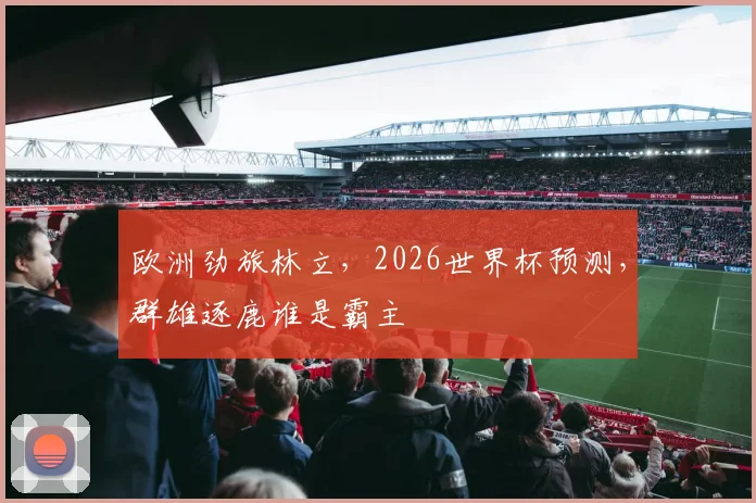 欧洲劲旅林立,2026世界杯预测,群雄逐鹿谁是霸主