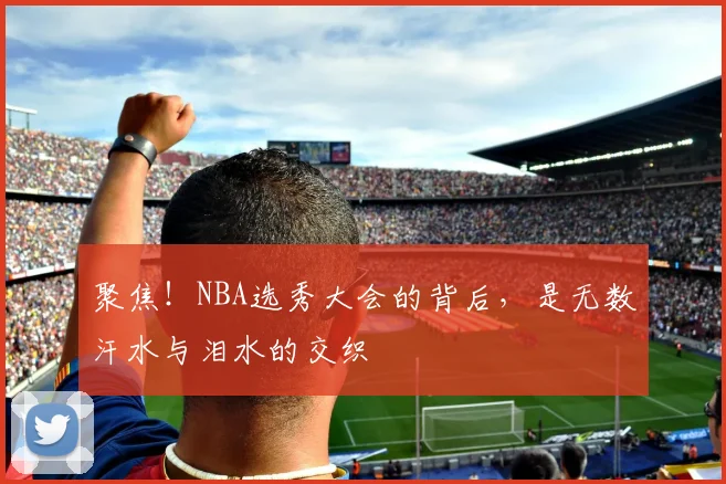 聚焦！NBA选秀大会的背后，是无数汗水与泪水的交织
