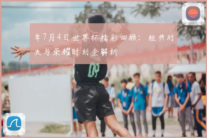 年7月4日世界杯精彩回顾:经典对决与荣耀时刻全解析