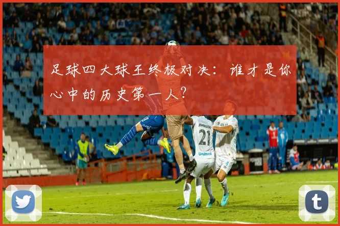 足球四大球王终极对决：谁才是你心中的历史第一人？