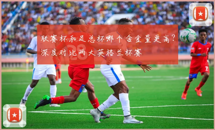 联赛杯和足总杯哪个含金量更高?深度对比两大英格兰杯赛