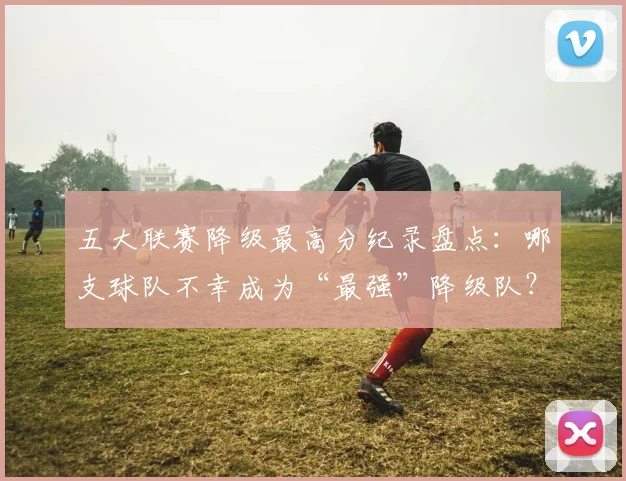 五大联赛降级最高分纪录盘点:哪支球队不幸成为“最强”降级队?