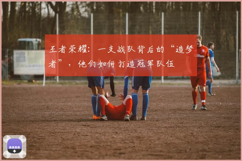 王者荣耀：一支战队背后的“造梦者”，他们如何打造冠军队伍