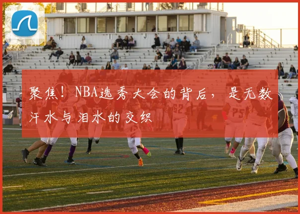 聚焦!NBA选秀大会的背后,是无数汗水与泪水的交织