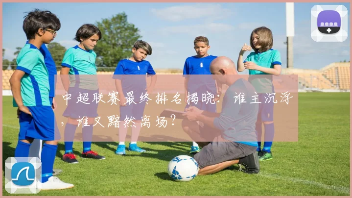 中超联赛最终排名揭晓:谁主沉浮,谁又黯然离场?