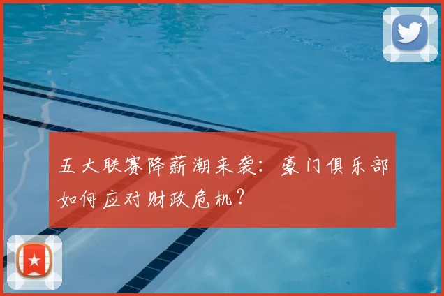 五大联赛降薪潮来袭:豪门俱乐部如何应对财政危机?